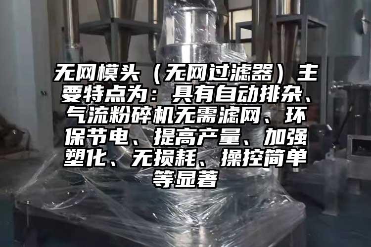 無網(wǎng)模頭（無網(wǎng)過濾器）主要特點(diǎn)為：具有自動(dòng)排雜、氣流粉碎機(jī)無需濾網(wǎng)、環(huán)保節(jié)電、提高產(chǎn)量、加強(qiáng)塑化、無損耗、操控簡(jiǎn)單等顯著